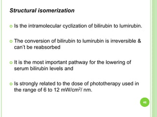 Structural isomerization
 Is the intramolecular cyclization of bilirubin to lumirubin.
 The conversion of bilirubin to lumirubin is irreversible &
can’t be reabsorbed
 It is the most important pathway for the lowering of
serum bilirubin levels and
 Is strongly related to the dose of phototherapy used in
the range of 6 to 12 mW/cm2/ nm.
46
 