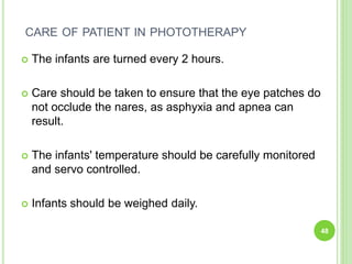 CARE OF PATIENT IN PHOTOTHERAPY
 The infants are turned every 2 hours.
 Care should be taken to ensure that the eye patches do
not occlude the nares, as asphyxia and apnea can
result.
 The infants' temperature should be carefully monitored
and servo controlled.
 Infants should be weighed daily.
48
 