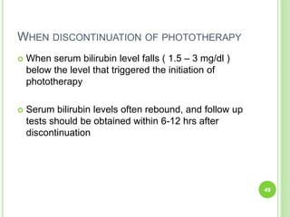 WHEN DISCONTINUATION OF PHOTOTHERAPY
 When serum bilirubin level falls ( 1.5 – 3 mg/dl )
below the level that triggered the initiation of
phototherapy
 Serum bilirubin levels often rebound, and follow up
tests should be obtained within 6-12 hrs after
discontinuation
49
 