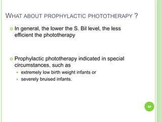 WHAT ABOUT PROPHYLACTIC PHOTOTHERAPY ?
 In general, the lower the S. Bil level, the less
efficient the phototherapy
 Prophylactic phototherapy indicated in special
circumstances, such as
 extremely low birth weight infants or
 severely bruised infants.
50
 