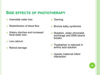 SIDE EFFECTS OF PHOTOTHERAPY
52
 Insensible water loss
 Redistribution of blood flow
 Watery diarrhea and increased
fecal water loss
 Low calcium
 Retinal damage
 Tanning
 Bronze baby syndrome
 Mutation, sister chromatid
exchange and DNA strand
breaks
 Tryptophan is reduced in
amino acid solution
 Upsets maternal infant
interaction
 