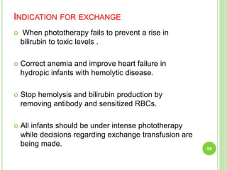 INDICATION FOR EXCHANGE
 When phototherapy fails to prevent a rise in
bilirubin to toxic levels .
 Correct anemia and improve heart failure in
hydropic infants with hemolytic disease.
 Stop hemolysis and bilirubin production by
removing antibody and sensitized RBCs.
 All infants should be under intense phototherapy
while decisions regarding exchange transfusion are
being made.
55
 