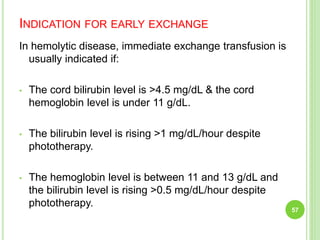 INDICATION FOR EARLY EXCHANGE
In hemolytic disease, immediate exchange transfusion is
usually indicated if:
• The cord bilirubin level is >4.5 mg/dL & the cord
hemoglobin level is under 11 g/dL.
• The bilirubin level is rising >1 mg/dL/hour despite
phototherapy.
• The hemoglobin level is between 11 and 13 g/dL and
the bilirubin level is rising >0.5 mg/dL/hour despite
phototherapy.
57
 