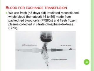 BLOOD FOR EXCHANGE TRANSFUSION
 We use fresh (<7 days old) irradiated reconstituted
whole blood (hematocrit 45 to 50) made from
packed red blood cells (PRBCs) and fresh frozen
plasma collected in citrate-phosphate-dextrose
(CPD).
58
 