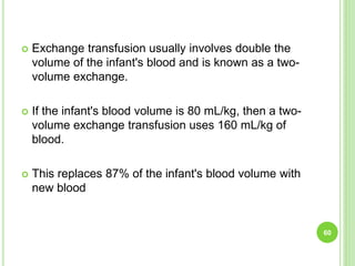  Exchange transfusion usually involves double the
volume of the infant's blood and is known as a two-
volume exchange.
 If the infant's blood volume is 80 mL/kg, then a two-
volume exchange transfusion uses 160 mL/kg of
blood.
 This replaces 87% of the infant's blood volume with
new blood
60
 