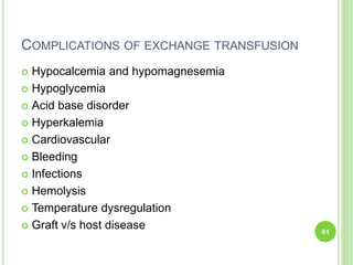 COMPLICATIONS OF EXCHANGE TRANSFUSION
 Hypocalcemia and hypomagnesemia
 Hypoglycemia
 Acid base disorder
 Hyperkalemia
 Cardiovascular
 Bleeding
 Infections
 Hemolysis
 Temperature dysregulation
 Graft v/s host disease 61
 