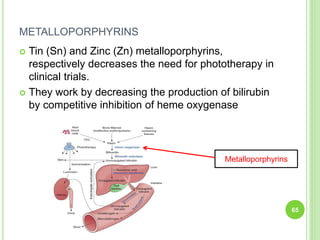 METALLOPORPHYRINS
 Tin (Sn) and Zinc (Zn) metalloporphyrins,
respectively decreases the need for phototherapy in
clinical trials.
 They work by decreasing the production of bilirubin
by competitive inhibition of heme oxygenase
65
Metalloporphyrins
 
