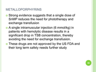 METALLOPORPHYRINS
 Strong evidence suggests that a single dose of
SnMP reduces the need for phototherapy and
exchange transfusion
 A single intramuscular injection (6 mmol/kg) in
patients with hemolytic disease results in a
significant drop in TSB concentration, thereby
avoiding the need for exchange transfusion.
 These drugs are not approved by the US FDA and
their long term safety needs further study
66
 