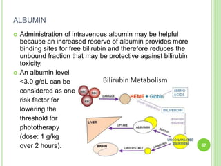 ALBUMIN
 Administration of intravenous albumin may be helpful
because an increased reserve of albumin provides more
binding sites for free bilirubin and therefore reduces the
unbound fraction that may be protective against bilirubin
toxicity.
 An albumin level
<3.0 g/dL can be
considered as one
risk factor for
lowering the
threshold for
phototherapy
(dose: 1 g/kg
over 2 hours). 67
 