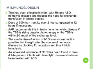 IV IMMUNOGLOBULIN
 This has been effective in infant with Rh and ABO
hemolytic disease and reduces the need for exchange
transfusion in limited studies
 Does of 500 mg -1 gm/kg over 2 hours, repeated in 12
hours if necessary.
 AAP recommends this in isoimmune hemolytic disease if
the TSB is rising despite phototherapy or the TSB is
within 2-3 mg/dl of the exchange level.
 The mechanism of action of IVIG is unknown but it is
possible that it might alter the course of hemolytic
disease by blocking Fc receptors and thus inhibit
hemolysis.
 An increased incidence of NEC has been found in term
& late preterm infants with hemolytic disease who have
been treated with IVIG.
68
 