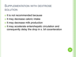 SUPPLEMENTATION WITH DEXTROSE
SOLUTION
 It is not recommended because
 It may decrease caloric intake
 It may decrease milk production
 It may accelerate enterohepatic circulation and
conequently delay the drop in s. bil cocenteration
69
 