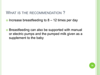 WHAT IS THE RECOMMENDATION ?
 Increase breastfeeding to 8 – 12 times per day
 Breastfeeding can also be supported with manual
or electric pumps and the pumped milk given as a
supplement to the baby
70
 