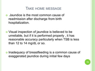 TAKE HOME MESSAGE
 Jaundice is the most common cause of
readmission after discharge from birth
hospitalization.
 Visual inspection of jaundice is believed to be
unreliable, but if it is performed properly , it has
reasonable accuracy particularly when TSB is less
than 12 to 14 mg/dL or so.
 Inadequacy of breastfeeding is a common cause of
exaggerated jaundice during initial few days
72
 