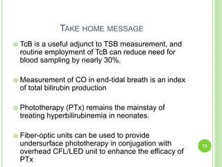 TAKE HOME MESSAGE
 TcB is a useful adjunct to TSB measurement, and
routine employment of TcB can reduce need for
blood sampling by nearly 30%.
 Measurement of CO in end-tidal breath is an index
of total bilirubin production
 Phototherapy (PTx) remains the mainstay of
treating hyperbilirubinemia in neonates.
 Fiber-optic units can be used to provide
undersurface phototherapy in conjugation with
overhead CFL/LED unit to enhance the efficacy of
PTx
73
 