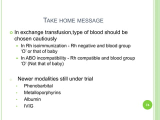 TAKE HOME MESSAGE
 In exchange transfusion,type of blood should be
chosen cautiously
 In Rh isoimmunization - Rh negative and blood group
‘O’ or that of baby
 In ABO incompatibility - Rh compatible and blood group
‘O’ (Not that of baby)
o Newer modalities still under trial
• Phenobarbital
• Metalloporphyrins
• Albumin
• IVIG 74
 