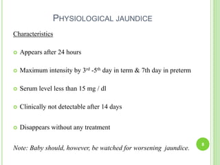 PHYSIOLOGICAL JAUNDICE
Characteristics
 Appears after 24 hours
 Maximum intensity by 3rd -5th day in term & 7th day in preterm
 Serum level less than 15 mg / dl
 Clinically not detectable after 14 days
 Disappears without any treatment
Note: Baby should, however, be watched for worsening jaundice.
8
 