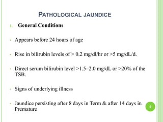 PATHOLOGICAL JAUNDICE
1. General Conditions
• Appears before 24 hours of age
• Rise in bilirubin levels of > 0.2 mg/dl/hr or >5 mg/dL/d.
• Direct serum bilirubin level >1.5–2.0 mg/dL or >20% of the
TSB.
• Signs of underlying illness
• Jaundice persisting after 8 days in Term & after 14 days in
Premature
9
 