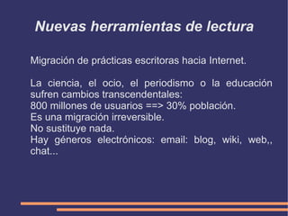 Nuevas herramientas de lectura:  Características Hipertextual: No es lo mismo leer y escribir documentos con una estructura secuencial y construidos a base de textp y alguna imagen, que leer y escribir documentos con una estructura hipertextual que pueden combinar fácilmente los textos con imágenes, vídeos y sonidos. Los documentos digitales tienen una dimensión de profundidad de la que carece el texto escrito ya que las palabras pueden actuar también como hipervínculos y pueden ir apareciendo progresivamente según las actuaciones del lector. El proceso de lectura siempre es un proceso de construcción del significado. El texto es interpretado e interiorizado de distinta forma por lectores que tengan un bagaje cultural y un contexto diferentes e, incluso, por el mismo lector en momentos diferentes. Pero siempre el texto es el mismo. La lectura digital no, porque es interactiva. 