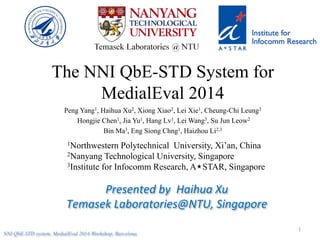 The NNI QbE-STD System for
MedialEval 2014
Peng Yang1, Haihua Xu2, Xiong Xiao2, Lei Xie1, Cheung-Chi Leung3
Hongjie Chen1, Jia Yu1, Hang Lv1, Lei Wang3, Su Jun Leow2
Bin Ma3, Eng Siong Chng1, Haizhou Li2,3
1Northwestern Polytechnical University, Xi’an, China
2Nanyang Technological University, Singapore
3Institute for Infocomm Research, A STAR, Singapore
Presented	
  by	
  	
  Haihua	
  Xu	
  
Temasek	
  Laboratories@NTU,	
  Singapore	
  
1	
  
NNI QbE-STD system, MedialEval 2014 Workshop, Barcelona
 