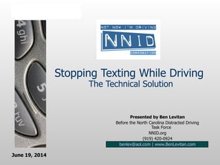 Stopping Texting While Driving
The Technical Solution
Presented by Ben Levitan
Before the North Carolina Distracted Driving
Task Force
NNID.org
(919) 420-0924
benlev@aol.com | www.BenLevitan.com
June 19, 2014
 