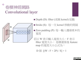 +
e񽛾W·
Convolutional layer
? Depth (D): filter (Q kernel) M
? Stride (S): ÿһ kernel Ƅӵg
? Zero padding (P): ÿһݔ߅ 0 

 W ʾݔ댒ȴСF ʾ
filter ȴС e\ feature
map ČȴСʽ飺
D  [(W - F + 2P) / S] + 1
 