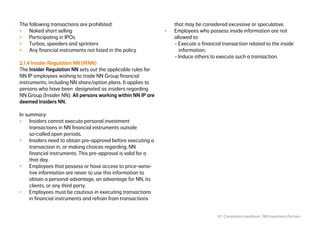 10 | Compliance Handbook | NN Investment Partners
The following transactions are prohibited:
•	 Naked short selling
•	 Participating in IPOs
•	 Turbos, speeders and sprinters
•	 Any financial instruments not listed in the policy
2.1.4 Insider Regulation NN (IRNN)
The Insider Regulation NN sets out the applicable rules for
NN IP employees wishing to trade NN Group financial
instruments, including NN share/option plans. It applies to
persons who have been designated as insiders regarding
NN Group (Insider NN). All persons working within NN IP are
deemed Insiders NN.
In summary:
•	 Insiders cannot execute personal investment
transactions in NN financial instruments outside
so-called open periods.
•	 Insiders need to obtain pre-approval before executing a
transaction in, or making choices regarding, NN
financial instruments. This pre-approval is valid for a
that day.
•	 Employees that possess or have access to price-sensi-
tive information are never to use this information to
obtain a personal advantage, an advantage for NN, its
clients, or any third party.
•	 Employees must be cautious in executing transactions
in financial instruments and refrain from transactions
that may be considered excessive or speculative.
•	 Employees who possess inside information are not
allowed to:
	 - Execute a financial transaction related to the inside 		
		information;
	 - Induce others to execute such a transaction.
 