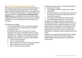 11 | Compliance Handbook | NN Investment Partners
2.1.5 Gifts, Events and Business Meals Policy (GEM)
Offering and receiving Gifts, Events and Business Meals is a
part of doing business. However, giving or receiving Gifts,
Events and Business Meals might create the perception that
NN IP is trying to bribe the recipient or is being bribed by the
provider. Therefore, the Gifts, Events and Business Meals
(GEM) Policy was established to outline which Gifts, Events
and Business Meals are allowed and under which conditions,
as NN IP has a zero tolerance policy towards bribery and
corruption.
The following rules apply:
•	 It is strictly prohibited to offer or accept (or engage in
any activity that gives the appearance of offering or
accepting) a bribe.
•	 No employee may offer or receive a Gift or Event,
regardless of its value, which might create or give the
appearance of creating a conflict of interest or violate
applicable laws, regulations or the NN Group Values.
•	 Employees may not offer or accept as a Gift or Event:
a.	 Travel or accommodation
b.	 Cash or cash equivalents
c.	 Gifts or Events that exceed the authorized financial 	
	 limits and frequencies set out in the Policy
d.	 Gifts or Events at a private address
•	 Employees may only offer or receive Business Meals if:
a.	 the purpose is business
b.	 the attendance of staff is related to their duties 		
	 within NN IP
c.	 the level of expense is reasonable and customary in 	
	 the context of the business relationship with the 		
	 client/business partner
d.	 the frequency of such Business Meals with the 		
	 same client/business partner is not excessive
•	 Employees must obtain written pre-approval from
management and NN IP Compliance before offering or
receiving Gifts, Events and Business Meals to or from
public officials (including state-owned pension funds).
•	 All offered and received Gifts, Events and Business
Meal should be reported to and/or pre-approved by
Compliance in accordance with the requirements of the
Policy.
•	 Employees are not permitted to make Gifts or Political
Donations or to offer Events or Business Meals on
behalf of NN IP to political parties or candidates for
political office.
 