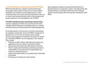 12 | Compliance Handbook | NN Investment Partners
2.1.6 Outside Positions and Outside Interests (OPI) Policy
NN Investment Partners supports social activities and
encourages staff to take an active role in society. Where
employees are involved in social organisations or other
companies, they must ensure that this involvement does not
or cannot lead any (perceived) conflict of professional and
private interests or to a (compliance) risk for NN IP.
The NN IP Outside Activities and Outside Interests Policy
requires employees to obtain prior permission from their
manager before taking up any outside positions or outside
interests and sets out the procedure for obtaining approval.
An outside position is any activity or function exercised by
an employee outside their service for NN IP, irrespective of
whether this is in the form of voluntary work or paid
activities and irrespective of whether this activity is carried
out on behalf of NN IP or on the employee’s own initiative.
They include:
•	 Positions at public offices, both paid and unpaid, and
applications for such offices (e.g. local councilor)
•	 Paid positions/activities (e.g. administrator, lecturer)
•	 Paid or unpaid positions/duties involving accountancy
responsibility or any other kind of responsibility (e.g.
trustee or company director)
•	 Supervisory directorships or consultant work, both paid
and unpaid
•	 Starting up or running your own business
New employees holding an existing Outside Position or
Outside Interest are required to report/ ask approval for this
Outside Position or Outside Interest from their manager
within 10 business days after starting their employment with
NN IP.
 