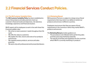 13 | Compliance Handbook | NN Investment Partners
2.2 Financial Services Conduct Policies.
2.2.1 The NN Customer Suitability Policy
The NN Customer Suitability Policy has been established to
ensure that products and sales practices meet our
customer’s financial needs and objectives, risk tolerance,
knowledge, experience and financial situation.
NN IP expects all its employees to work in line with these five
Customer golden rules:
•	 We strive to meet customers’ needs throughout their life
cycle
•	 We offer fair value to customers
•	 We explain the risks, returns and costs of our products
and services
•	 We regularly assess products, services and sales
practices
•	 We work only with professional and licensed distributors
2.2.2 Marketing Manual
NN Investment Partners is subject to a large array of local
requirements that may restrict our ability to market our
products and services in different countries.
Employees must ensure that they are aware of local
requirements in the countries in which they market NN IP’s
products and services.
The Marketing Manual provides guidance on:
•	 The procedures to be followed when performing sales
activities and using marketing materials
•	 The specific local laws and regulations for the countries
where NN IP is currently marketing it’s products
 