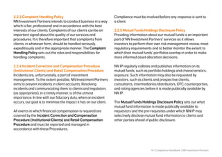 14 | Compliance Handbook | NN Investment Partners
2.2.3 Complaint Handling Policy
NN Investment Partners intends to conduct business in a way
which is fair, professional and in accordance with the best
interests of our clients. Complaints of our clients can be an
important signal about the quality of our services and
procedures. It is therefore important that complaints from
clients, in whatever form, should be handled seriously,
expeditiously and in the appropriate manner. The Complaint
Handling Policy sets out the roles and responsibilities for
handling complaints.
2.2.4 Incident Correction and Compensation Procedure
(Institutional Clients) and Retail Compensation Procedure
Incidents are, unfortunately, a part of investment
management. To the extent possible, NN Investment Partners
aims to prevent incidents in client accounts. Resolving
incidents and communicating them to clients and regulators
(as appropriate), in a timely manner, is of the utmost
importance. In line with our fiduciary duty, when an incident
occurs, our goal is to minimise the impact it has on our client.
All events in which financial compensation is required are
covered by the Incident Correction and Compensation
Procedure (Institutional Clients) and Retail Compensation
Procedure and must be reported and managed in
accordance with these Procedures.
Compliance must be involved before any response is sent to
a client.
2.2.5 Mutual Funds Holdings Disclosure Policy
Providing information about our mutual funds is an important
part of NN Investment Partners’ services as it allows
investors to perform their own risk management review, meet
regulatory requirements and to better monitor the extent to
which their mutual funds’ portfolios overlap in order to make
more informed asset allocation decisions.
NN IP regularly collates and publishes information on its
mutual funds, such as portfolio holdings and characteristics,
exposure. Such information may also be requested by
investors, such as clients and prospective clients,
consultants, intermediaries/distributors, OTC counterparties,
and rating agencies before it is made publically available by
NN IP.
The Mutual Funds Holdings Disclosure Policy sets out what
mutual fund information is made publically available to
requestors and the pre-requisites under which NN IP may
selectively disclose mutual fund information to clients and
other parties ahead of public disclosure.
 