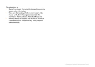 15 | Compliance Handbook | NN Investment Partners
This policy aims to:
•	 Give all investors in the mutual funds equal opportunity
to access the information;
•	 Make sure that parties, which are not investors in the
mutual funds, do not have greater access to the
information than investors in the mutual funds; and
•	 Minimise the risk associated with disclosure of mutual
fund information to competitors, e.g. being subject of
industrial spying.
 