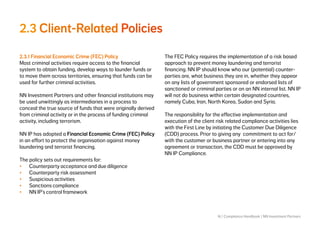 16 | Compliance Handbook | NN Investment Partners
2.3 Client-Related Policies
2.3.1 Financial Economic Crime (FEC) Policy
Most criminal activities require access to the financial
system to obtain funding, develop ways to launder funds or
to move them across territories, ensuring that funds can be
used for further criminal activities.
NN Investment Partners and other financial institutions may
be used unwittingly as intermediaries in a process to
conceal the true source of funds that were originally derived
from criminal activity or in the process of funding criminal
activity, including terrorism.
NN IP has adopted a Financial Economic Crime (FEC) Policy
in an effort to protect the organisation against money
laundering and terrorist financing.
The policy sets out requirements for:
•	 Counterparty acceptance and due diligence
•	 Counterparty risk assessment
•	 Suspicious activities
•	 Sanctions compliance
•	 NN IP’s control framework
The FEC Policy requires the implementation of a risk based
approach to prevent money laundering and terrorist
financing. NN IP should know who our (potential) counter-
parties are, what business they are in, whether they appear
on any lists of government sponsored or endorsed lists of
sanctioned or criminal parties or on an NN internal list. NN IP
will not do business within certain designated countries,
namely Cuba, Iran, North Korea, Sudan and Syria.
The responsibility for the effective implementation and
execution of the client risk related compliance activities lies
with the First Line by initiating the Customer Due Diligence
(CDD) process. Prior to giving any commitment to act for/
with the customer or business partner or entering into any
agreement or transaction, the CDD must be approved by
NN IP Compliance.
 