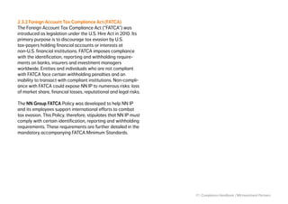 17 | Compliance Handbook | NN Investment Partners
2.3.2 Foreign Account Tax Compliance Act (FATCA)
The Foreign Account Tax Compliance Act (“FATCA”) was
introduced as legislation under the U.S. Hire Act in 2010. Its
primary purpose is to discourage tax evasion by U.S.
tax-payers holding financial accounts or interests at
non-U.S. financial institutions. FATCA imposes compliance
with the identification, reporting and withholding require-
ments on banks, insurers and investment managers
worldwide. Entities and individuals who are not compliant
with FATCA face certain withholding penalties and an
inability to transact with compliant institutions. Non-compli-
ance with FATCA could expose NN IP to numerous risks: loss
of market share, financial losses, reputational and legal risks.
The NN Group FATCA Policy was developed to help NN IP
and its employees support international efforts to combat
tax evasion. This Policy, therefore, stipulates that NN IP must
comply with certain identification, reporting and withholding
requirements. These requirements are further detailed in the
mandatory accompanying FATCA Minimum Standards.
 