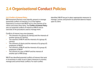 18 | Compliance Handbook | NN Investment Partners
2.4 Organisational Conduct Policies
2.4.1 Conflict of Interest Policy
NN Investment Partners must identify, prevent or manage
(potential) conflicts of interests. It is of the highest
importance to ensure that NN IP acts in the interests of its
clients and treats them fairly. The Conflict of Interest Policy
sets out potential conflicts of interest at NN IP and an
overview of the procedures used to manage them.
Conflicts of interest may arise between:
•	 The interests of a (group of) client(s) and the interests of
another (group of) client(s)
•	 The interests of NN IP and the interests of a (group of)
client(s)
•	 The interests of clients and the interests of (a group of)
employees of NN IP
•	 The interests of NN IP and the interests of (a group of)
employees of NN IP
•	 The interest of a part of NN IP and the interest of
another part of NN Group.
NN IP has identified potential conflicts of interest that exist
in its business in order to put in place measures to monitor,
manage and control those conflicts. For each conflict
identified, NN IP has put in place appropriate measures to
manage, control, and prevent its potential adverse impact
upon its client.
 
 