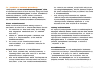 19 | Compliance Handbook | NN Investment Partners
2.4.2 Procedure for Preventing Market Abuse
The purpose of the Procedure for Preventing Market Abuse
is to prevent market abuse from occurring during the course
of NN IP’s investment management activities. Market abuse
should be understood to mean unlawful behavior on
financial markets, comprising insider dealing, unlawful
disclosure of inside information and market manipulation.
What is inside information?
Inside information is information relating to financial
instruments or to an issuer of financial instruments which is:
1.	 Price-sensitive (if it were made public, would it likely
have a significant effect on the price of a financial
instrument?)
2.	 Precise (is it specific enough for a conclusion to be
drawn as to the possible effect on the price of a
financial instrument?)
3.	 Not public (can the information be obtained by
research/analysis, or is it published or available via
public sources?)
Any employee in possession of inside information:
•	 Must refrain from executing, arranging, amending, or
cancelling transactions in the securities to which the
information relates (insider dealing)
•	 Must not recommend to third parties that they execute,
arrange, amend or cancel transactions in the financial
instruments to which the information relates and must
not communicate the inside information to third parties
(including other employees) this falls within the scope of
the normal performance of their job (unlawful disclosure
of inside information)
•	 Must not carry out any behavior that might be
construed as (attempted) market manipulation, which
includes making false or misleading statements and
creating a false or misleading impression as to the
market in, or the price or value of, an investment
Handling inside information
It is important that any inside information received by NN IP
employees is treated with the utmost care and never passed
on unless required for the performance of the job. Should an
employee have received inside information, this must be
reported to his manager and Compliance immediately. If the
employee is unsure as to whether information is price
sensitive, the employee is encouraged to report it to
Compliance as well.
Market Manipulation
Market manipulation includes making false or misleading
statements and creating a false or misleading impression as
to the market in, or the price or value of, an investment.
Detailed examples of such practices are set out in the
procedure. NN IP employees are strictly prohibited from
engaging in market manipulation or other misleading acts.
 