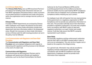 20 | Compliance Handbook | NN Investment Partners
2.4.3 Chinese Walls Policy
The Chinese Walls Policy sets out NN Investment Partners’
procedures for handling inside information and sets out
how NN IP segregates information flows in order to prevent
uncontrolled spread of confidential and inside information
within the organisation and to manage internal conflicts of
interest.
Chinese Walls
A number of NN IP departments are enclosed by Chinese
walls. Employees must respect the physical access limits;
ensure they do not share inside information outside their
department and store information safely in the designated
areas. Should it be necessary to share inside information
across a Chinese wall, the wall crossing procedure set out in
the policy must be followed.
2.4.4 Communication with Regulators and Dawn Raid
Procedure
The Communication with Regulators and Dawn Raid
Procedure sets out employee obligations with regards to
interacting with regulators and the processes to be followed
in the event of a dawn raid.
Communication with Regulators
All communication by NN Investment Partners and its
employees with government officials and regulatory
authorities, such as the Dutch Central Bank, the Dutch
Authority for the Financial Markets (AFM) and the
Luxembourg Commission de Surveillance du Secteur
Financier (CSSF) must be supervised by NN IP Compliance.
This means that an employee must coordinate with NN IP
Compliance before initiating any such contact.
An employee must refer all inquiries from any representative
of the government or a regulatory organisation to NN IP
Compliance and not provide any substantive information on
their own. This procedure will help assure that information
provided to regulatory authorities is accurate and complete
and in accordance with NN IP’s policy to deal with
regulatory authorities in an open, honest and candid
manner. It will also help assure that NN IP is properly
represented in such matters.
Dawn Raids
Occasionally, regulatory and law-enforcement authorities
execute their right to visit NN IP unexpectedly in order to
carry out an investigation. This visit can be a regular visit or
based on the suspicion of an illegal activity.
As a general rule, information may only be provided to
regulatory and law-enforcement authorities after
consultation with the NN IP Compliance and Legal
departments. Employees should not provide more
information than requested.
 