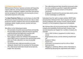 21 | Compliance Handbook | NN Investment Partners
2.4.5 Data Protection Policy
NN Investment Partners’ business activities will frequently
require collection, storing and processing personal data
about clients, employees, suppliers and other third parties,
and we recognise the importance of ensuring the correct
and lawful treatment of this data.
The Data Protection Policy sets out the basis on which NN
IP processes any personal data and sets out rules on data
protection and the conditions that must be satisfied when
employees obtain, handle, process, transfer and store
personal data.
We adhere to the following principles:
•	 Personal data should be processed fairly and lawfully
•	 Personal data should be collected only for specified,
explicitly defined and legitimate purposes and
processed with appropriate safeguards
•	 Data subjects need to be notified of the purpose for
which NN IP intents to process their personal data when
there are firstly collected or as soon as possible
thereafter
•	 The personal data collected should be accurate,
adequate, relevant and not excessive for the purpose.
•	 The collected personal data should not be kept any
longer than necessary
•	 The collected personal data should be processed under
the strict conditions specified in applicable legislation,
for example the express consent on the person
concerned
•	 Employees should treat the personal data which comes
to their knowledge as confidential
Individuals have the right to enquire whether NN IP holds
personal data relating to them. Such requests must be in
writing. Employees who receive a written request should
forward it to the Compliance Department immediately.
We maintain data security by protecting the confidentiality,
integrity and availability of personal data, however data
security breaches can happen for a number of reasons, for
example:
•	 Loss or theft of data or equipment on which data is
stored
•	 Inappropriate access controls allowing unauthorised
use
•	 Equipment failure
•	 Human error
•	 Unforeseen circumstances such as a fire or flood
•	 Hacking attack
•	 ‘Blagging’ or ‘phishing’ offences where information is
obtained by deceiving the organisation who holds it
 