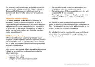 22 | Compliance Handbook | NN Investment Partners
Any security breach must be reported to Operational Risk
Management in accordance with the Incident Procedure.
Operational Risk Management will contact Legal &
Compliance to determine if a notification to regulators is
needed.
2.4.6 Record Retention Schedule
Our Record Retention Schedule sets out examples of
documents subject to retention obligations. In order to
comply with regulatory requirements, documents related to
NN Investment Partners’ regulated activities must be kept
for a minimum of 10 years. All records should be kept in a
legible, true and accurate form and should be stored in a
readily accessible place.
 
2.4.7 Policy Voice Recording
In financial institutions, it is common practice to record
telephone calls for regulatory purposes, to provide evidence
of trades and the terms on which they have been entered
into, to aid in investigating suspected market abuse and to
monitor customer service.
In accordance with the Policy Voice Recording, all telephone
calls will be recorded from employees that conduct the
following activities:
•	 Receiving client orders
•	 Executing client orders
•	 Arranging for client orders to be executed
•	 Discussing (potential) investment opportunities with
corporations within the investment universe
•	 Discussing matters (ESG, strategy, take overs etc.) with
corporates NN IP has invested in
•	 Providing customer support on the phone for the direct
execution platform and/ or defined contribution
schemes
The principle of voice recording also applies to all other
means of electronic voice communication (e.g. Bloomberg IB
Talk). These types of communication will be recorded by the
vendors pursuant to the scope of this policy.
It is forbidden to receive, execute and arrange a client order
using mobile phones, video conferencing, or at a personal
meeting with a client.
 