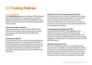 23 | Compliance Handbook | NN Investment Partners
2.5	Trading Policies
2.5.1 Trading Manual
The Trading Manual applies to employees of NN Investment
Partners with permission to execute orders on behalf of
subsidiaries of NN Investment Partners Holdings N.V., and
serves to provide an overview of all trading related policies
and procedures.
Trader Authorisation Procedure
Employees executing trades on behalf of NN IP and its
clients must first obtain trading authorisation. All trader
authorisations are administered by the NN IP Legal
Department.
Counterparty Approval
For the execution of orders, traders shall only engage with
counterparties which are on the Approved Counterparty
List. Before engaging a new counterparty, approval has to
be requested from Credit Risk Management, Compliance
and Legal and ratified by the Trading Committee. The
counterparty approval process is part of the NN IP Credit
Risk Policy.
Order Execution and Counterparty Selection Policy
This Policy sets out the criteria for the selection and review
of counterparties in order to allow NN IP to comply with its
duty of “best execution”. NN IP must ensure that the
execution of transactions is as such that the total cost or
proceeds in each transaction are the most favourable under
the prevailing circumstances.
Trade Aggregation and Allocation Policy
This policy describes NN IP’s trade aggregation and
allocation procedures, which aim to follow the best
execution principle and address the potential conflicts of
interests. The policy describes both the procedures on trade
aggregation and allocation for third parties as well as for NN
owned accounts.
Affiliated Transactions Policy
This policy describes the process for of affiliated transac-
tions, and aims to mitigate or properly manage the conflicts
of interest. As a general principle, affiliated transactions are
permitted as long as they fit the normal course of business
and are in the best interest of to all involved clients, unless
restricted by law or investment management agreement.
 