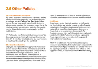 25 | Compliance Handbook | NN Investment Partners
2.6 Other Policies
2.6.1 Use of equipment and Internet
We expect employees to use company computers, laptops,
telephones and other equipment in a professional and in
accordance with NN IP’s Bring Your Own Devicy Policy
manner. The use of personally owned mobile devices is
allowed, on the condition that employees ensure that all the
regular processes and procedures regarding the manage-
ment of data and information are also applied on their
mobile device.
NN IP allows the use of internet for business purposes. We
discourage personal shopping, browsing and communica-
tions. We do not allow visits to obscene, foul or pornograph-
ic sites. Illegal downloading is also prohibited.
2.6.2 Clean Desk Guideline
Employees are expected to take appropriate measures to
prevent leakage of confidential information as a result of
carelessness, sloppiness or indiscretion. Employees should
be careful when working in public areas, such as
restaurants, trains and airports. Portable devices or
documents should never be left unattended and encrypted
information should be stored on portable carriers, such as
USB drives. When leaving a workplace in an NN IP office
-even for shorter periods of time- all sensitive information
should be stored away and the computer should be locked.
2.6.3 Fraud
Fraud occurs across the whole spectrum of the financial
services industry, and with the increase of online financial
activities, the financial services industry has become more
vulnerable to fraud. Most fraud cases are discovered by
fraud alerts or by conscientious clients or staff. As
fraudsters become more sophisticated constant vigilance is
needed within NN IP. Furthermore, reducing exposure to
fraud requires the use of innovative technologies and
improved internal procedures.
NN IP does not tolerate fraud and takes all appropriate
measures to combat fraud. All employees are responsible for
the identification of possible internal and external fraud and
for reporting such frauds to the Anti-fraud Officer or other
appointed officer, in accordance with the Anti-Fraud Policy.
 