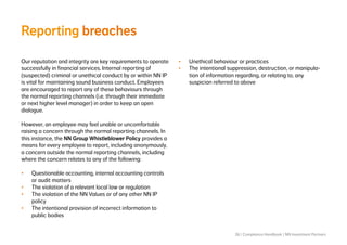 26 | Compliance Handbook | NN Investment Partners
Our reputation and integrity are key requirements to operate
successfully in financial services. Internal reporting of
(suspected) criminal or unethical conduct by or within NN IP
is vital for maintaining sound business conduct. Employees
are encouraged to report any of these behaviours through
the normal reporting channels (i.e. through their immediate
or next higher level manager) in order to keep an open
dialogue.
However, an employee may feel unable or uncomfortable
raising a concern through the normal reporting channels. In
this instance, the NN Group Whistleblower Policy provides a
means for every employee to report, including anonymously,
a concern outside the normal reporting channels, including
where the concern relates to any of the following:
•	 Questionable accounting, internal accounting controls
or audit matters
•	 The violation of a relevant local law or regulation
•	 The violation of the NN Values or of any other NN IP
policy
•	 The intentional provision of incorrect information to
public bodies
•	 Unethical behaviour or practices
•	 The intentional suppression, destruction, or manipula-
tion of information regarding, or relating to, any
suspicion referred to above
 
Reporting breaches
 