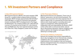 4 | Compliance Handbook | NN Investment Partners
1.	NN Investment Partners and Compliance
1.1 About NN Investment Partners
NN Investment Partners (NN IP) is the asset manager of NN
Group N.V., a publicly traded company listed on Euronext
Amsterdam. NN IP manages approximately EUR 244 billion*
(USD 288 billion*) in assets for institutions and individual
investors worldwide. NN IP is headquartered in The Hague,
the Netherlands. The company employs over 1,200 staff and
is active in 15 countries across Europe, U.S., Latin America,
Asia and Middle East. Our main regional investment centres
are in New York, Tokyo, Singapore, London and The Hague.
*as at 30 September 2017
1.2 The Three Lines of Defence
NN Investment Partners has adopted a “Three Lines of
Defence” governance, risk and control framework. This
framework is structured to form three separate lines of
defence against risks. It is essential that the three lines of
defence work closely together in providing advice and
support to management, whilst maintaining their
independent roles and responsibilities. By doing so, NN IP
entities will be able to communicate better, execute
day-to-day business operations, improve compliance with
policies, optimise risk mitigation and support NN IP in
delivering its strategic goals.
The First Line of Defence: the Business
Business line managers have primary responsibility for
day-to-day management of non-financial risks, including
compliance risks. They are also responsible for the
implementation of the compliance rules and framework.
Business management bears the consequences of losses
that can arise from such risks.
 