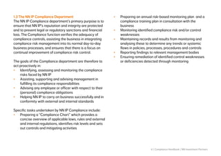 6 | Compliance Handbook | NN Investment Partners
1.3 The NN IP Compliance Department
The NN IP Compliance department’s primary purpose is to
ensure that NN IP’s reputation and integrity are protected
and to prevent legal or regulatory sanctions and financial
loss. The Compliance function verifies the adequacy of
compliance controls, assisting the business in integrating
compliance risk management into its normal day-to-day
business processes, and ensures that there is a focus on
continual improvement of compliance risk control.
The goals of the Compliance department are therefore to
act proactively in:
•	 Identifying, assessing and monitoring the compliance
risks faced by NN IP
•	 Assisting, supporting and advising management in
fulfilling its compliance responsibilities
•	 Advising any employee or officer with respect to their
(personal) compliance obligations
•	 Helping NN IP to carry on business successfully and in
conformity with external and internal standards
Specific tasks undertaken by NN IP Compliance include:
•	 Preparing a “Compliance Chart” which provides a
concise overview of applicable laws, rules and external
and internal regulations, identifies risk levels and sets
out controls and mitigating activities
•	 Preparing an annual risk-based monitoring plan and a
compliance training plan in consultation with the
business
•	 Monitoring identified compliance risk and/or control
weaknesses
•	 Maintaining records and results from monitoring and
analysing these to determine any trends or systemic
flaws in policies, processes, procedures and controls
•	 Reporting findings to relevant management bodies
•	 Ensuring remediation of identified control weaknesses
or deficiencies detected through monitoring
 