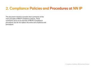 7 | Compliance Handbook | NN Investment Partners
2. Compliance Policies and Procedures at NN IP
This document intends to provide short summaries of the
main principles of NN IP compliance policies. These
summaries serve as an overview of NN IP’s Compliance
procedures, but do not replace the entire text of policies and
procedures.
 