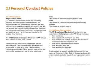 8 | Compliance Handbook | NN Investment Partners
2.1 Personal Conduct Policies
2.1.1 NN Group Values
Why our values matter
Our business centres around people and trust. Being
entrusted with other people’s financial matters is a
responsibility we take very seriously. Only by acting with
professionalism, as well as behaving with integrity and skill,
can we build and maintain the confidence of our stakehold-
ers: customers, employees, shareholders, business partners
and society at large – all of whom are essential to the
success of our company.
The NN Statement of Living our Values sets out NN Group’s
three core values: care, clear, commit.
These values are not voluntary suggestions; they are
non-negotiable. Every NN employee is responsible and
accountable for living up to them. They force us to
constantly ask ourselves if what we do is legal, ethical, and
respectful of our customers and all other stakeholders.
Care
This means we empower people to be their best
Clear
This means we communicate proactively and honestly
Commit
This means we act with integrity
2.1.2 NN Group Code of Conduct
The NN Group Code of Conduct outlines the views and
expectations of all employees within NN Group. It sets out:
•	 How we interact
•	 How we deal with information and data
•	 How we deal with conflicts of interest, fraud, financial
economic crime and competition law
•	 How we use equipment and the internet
•	 How we report breaches
•	 How we deal with breaches
Employees will be annually asked to declare that they are
aware of the contents of the Code of Conduct, understand it
and are able to apply the standards and expectations within
it.
 