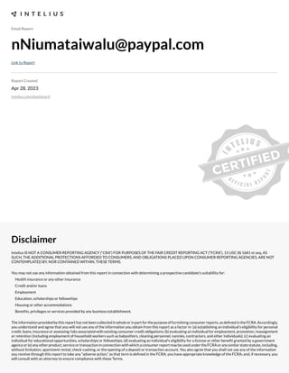 Email Report
nNiumataiwalu@paypal.com
Link to Report
Report Created
Apr 28, 2023
intelius.com/dashboard
Disclaimer
Intelius IS NOT A CONSUMER REPORTING AGENCY (“CRA”) FOR PURPOSES OF THE FAIR CREDIT REPORTING ACT (“FCRA”), 15 USC §§ 1681 et seq. AS
SUCH, THE ADDITIONAL PROTECTIONS AFFORDED TO CONSUMERS, AND OBLIGATIONS PLACED UPON CONSUMER REPORTING AGENCIES, ARE NOT
CONTEMPLATED BY, NOR CONTAINED WITHIN, THESE TERMS.
You may not use any information obtained from this report in connection with determining a prospective candidate’s suitability for:
Health insurance or any other insurance
Credit and/or loans
Employment
Education, scholarships or fellowships
Housing or other accommodations
Benexts, privileges or services provided by any business establishment.
Theinformationprovidedbythisreporthasnotbeencollectedinwholeorinpartforthepurposeoffurnishingconsumerreports,asdexnedintheFCRA.Accordingly,
you understand and agree that you will not use any of the information you obtain from this report as a factor in: (a) establishing an individual’s eligibility for personal
credit, loans, insurance or assessing risks associated with e;isting consumer credit obligations- (b) evaluating an individual for employment, promotion, reassignment
or retention (including employment of household workers such as babysitters, cleaning personnel, nannies, contractors, and other individuals)- (c) evaluating an
individual for educational opportunities, scholarships or fellowships- (d) evaluating an individual’s eligibility for a license or other benext granted by a government
agencyor(e)anyotherproduct,serviceortransactioninconnectionwithwhichaconsumerreportmaybeusedundertheFCRAoranysimilarstatestatute,including,
without limitation, apartment rental, check cashing, or the opening of a deposit or transaction account. You also agree that you shall not use any of the information
you receive through this report to take any “adverse action,” as that term is dexned in the FCRA- you have appropriate knowledge of the FCRA- and, if necessary, you
will consult with an attorney to ensure compliance with these Terms.
 