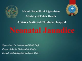 Neonatal Jaundice
Supervisor :Dr. Mohammad Zahir Safi
Prepared By Dr. Mohebullah Faqiri
E-mail: mohabfaqiri@gmail.com 2016
Ataturk National Children Hospital
Islamic Republic of Afghanistan
Ministry of Public Health
 