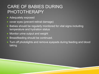 CARE OF BABIES DURING
PHOTOTHERAPY
 Adequately exposed
 cover eyes (prevent retinal damage)
 Babies should be regularly monitored for vital signs including
temperature and hydration status
 Monitor urine output and weight
 Breastfeeding should be continued.
 Turn off photolights and remove eyepads during feeding and blood
taking
 