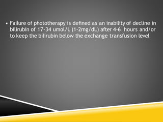 • Failure of phototherapy is deﬁned as an inability of decline in
bilirubin of 17-34 umol/L (1-2mg/dL) after 4-6 hours and/or
to keep the bilirubin below the exchange transfusion level
 