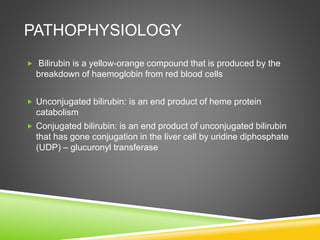 PATHOPHYSIOLOGY
 Bilirubin is a yellow-orange compound that is produced by the
breakdown of haemoglobin from red blood cells
 Unconjugated bilirubin: is an end product of heme protein
catabolism
 Conjugated bilirubin: is an end product of unconjugated bilirubin
that has gone conjugation in the liver cell by uridine diphosphate
(UDP) – glucuronyl transferase
 